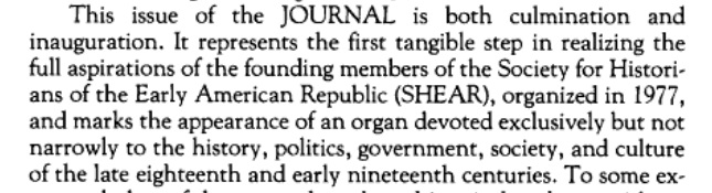 Whatever the origins of SHEAR, the first issue of the Journal of the Early Republic (JER) staked out a more expansive thematic scholarly space than just politics.