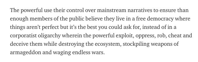 The powerful use their control over mainstream narratives to ensure than enough members of the public believe they live in a free democracy where things aren’t perfect but it’s the best you could ask for, instead of in a corporatist oligarchy wherein the powerful exploit, oppress