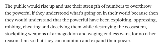 The public would rise up and use their strength of numbers to overthrow the powerful if they understood what’s going on in their world because then they would understand that the powerful have been exploiting, oppressing, robbing, cheating and deceiving them