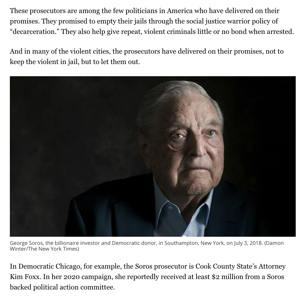 "[Soros] remakes the justice system in urban America, flying under the radar," Kass wrote. "The Soros-funded prosecutors... are the ones who help release the violent on little or no bond." The piece ran with a photo of Soros a frequent target of anti-Semitic conspiracy theories.