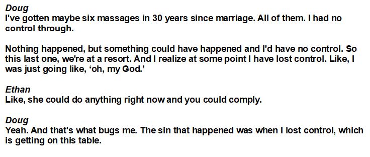 This continues until Doug TenNapel confesses that he's gotten so turned on by women giving him massages that, if the woman was to do more, he'd be powerless to resist. Because Doug TenNapel apparently wants to cheat on his wife.