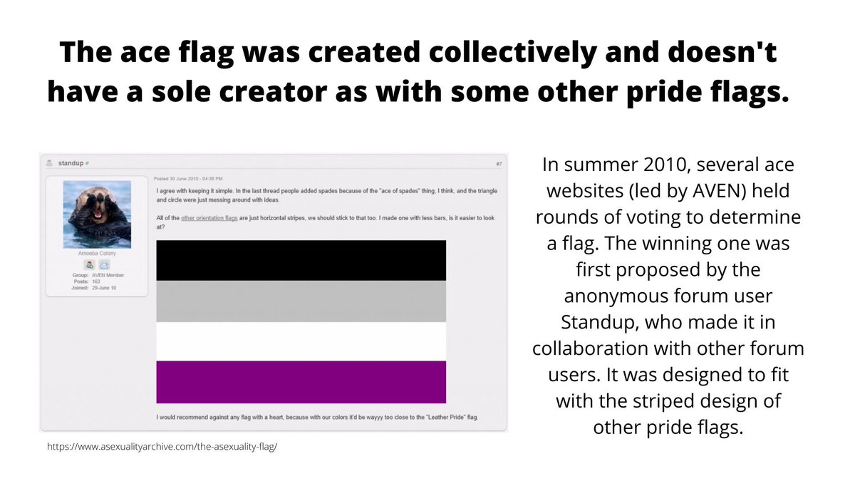 One of the big myths circulating about the ace flag is that it has a single, "problematic" creator.In reality, the flag was community created. https://www.asexualityarchive.com/the-asexuality-flag/ (4/?)