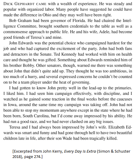 2004 (D): John Kerry's finalists were Dick Gephardt, Bob Graham and his eventual choice John Edwards, "who campaigned hardest for the job and who had captured the excitement of the party," Kerry later wrote. Edwards had "both fans and detractors in the Senate."