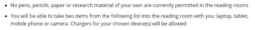 You're restricted in what you can take in now – essentially only two items are allowed from this list (plus chargers if you need them). I confess I don't understand some of these restrictions - I'm not sure how pencils and paper might spread Covid.  https://www.nationalarchives.gov.uk/about/visit-us/researching-here/can-take-reading-rooms/