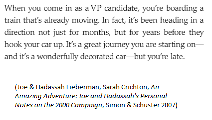 2000 (D): For VP interview w/ Gore, "I was smuggled into the U.S. Naval Observatory, the vice president's official residence, in the backseat of a van with darkened windows." -Joe Lieberman"When you come in as a VP candidate, you're boarding a train that's already moving."