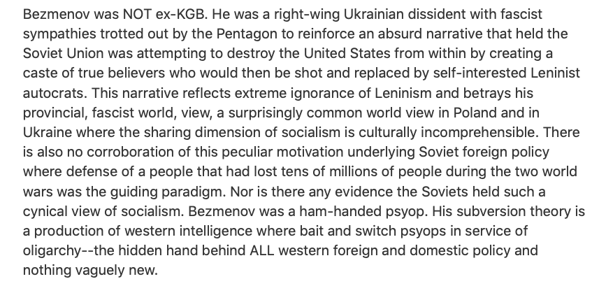 Yuri Bezmenov never worked for the KGB. He was nothing more than a Ukrainian born third rate journalist for the Russian news agency, APN.Throughout his life, he had ties to Right-wing Ukrainian dissident groups and was recruited by the CIA in order to spread anti-Soviet stories