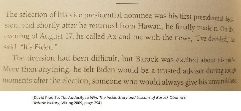 2008 (D)Aug 17: Obama decided on Biden over Bayh and Kaine, per Obama campaign manager David Plouffe's bookAug 19: Biden told reporters "I'm not the guy" (see above)Aug 21: Obama called Biden with offerAug 23: Obama-Biden debuted in SpringfieldAug 25: convention began