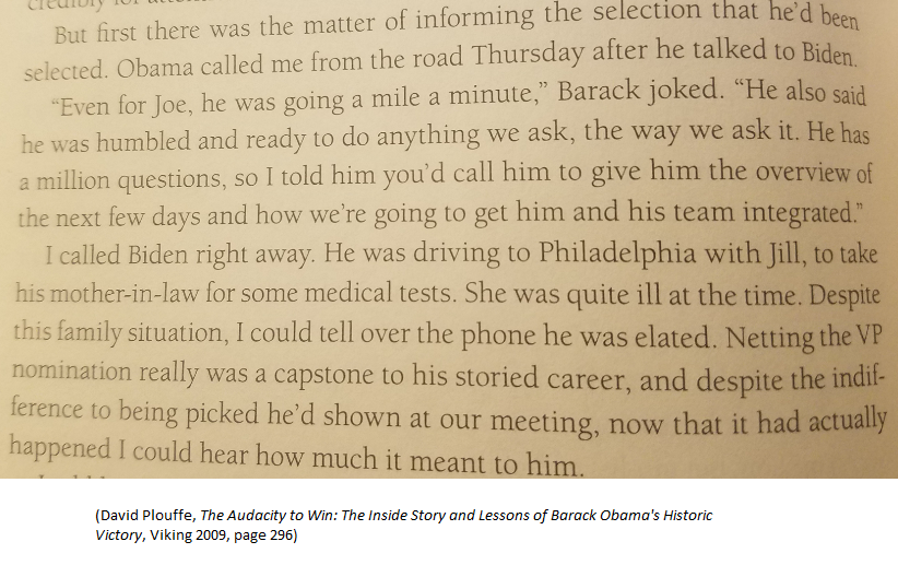 2008 (D)Aug 17: Obama decided on Biden over Bayh and Kaine, per Obama campaign manager David Plouffe's bookAug 19: Biden told reporters "I'm not the guy" (see above)Aug 21: Obama called Biden with offerAug 23: Obama-Biden debuted in SpringfieldAug 25: convention began