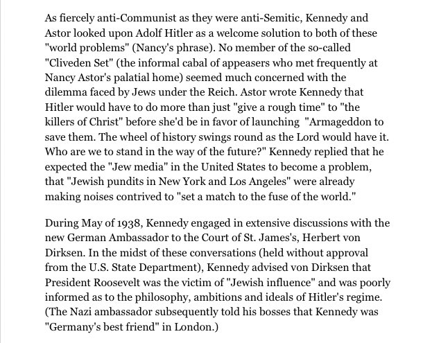 he (Kennedy) & the ambassador - Herbert von Dirksen - would engage one extensive conversations, held without the US State Dept.’s approval. During one of these conversations, Joe Sr., told von Dirksen that Roosevelt was a “victim of Jewish influence” (HNN) & went on to say (4/14)