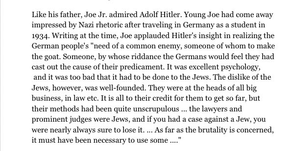 Joe Kennedy Jr, admired Adolf Hitler. After studying in Germany in 1934, he came away impressed with their Nazi rhetoric and even went on to applaud Hitler for his insight in realizing that the German people needed, saying “a common enemy, someone of whom to make the goat” (8/14)