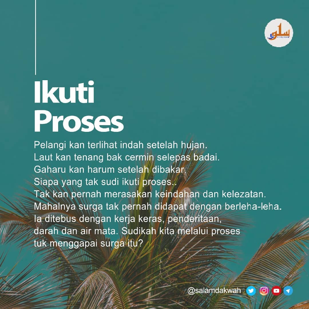 Ikuti Proses

Pelangi kan terlihat indah setelah hujan.

Laut kan tenang bak cermin selepas badai.

Emas kan elok setelah disepuh.

Gaharu kan harum setelah dibakar.

Permata kan bernilai setelah didulang.

Semua kenikmatan dan keindahan melalui proses.