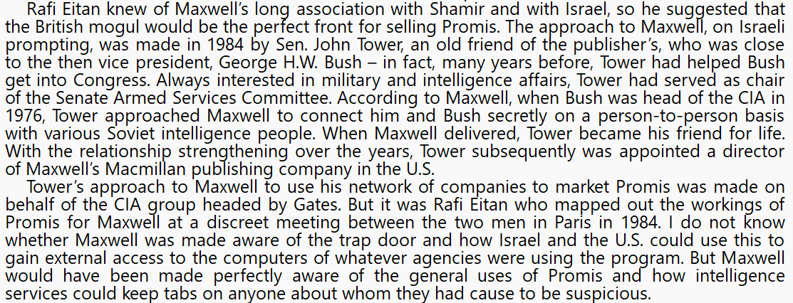 More on Ghislaine's dad, Robert Maxwell, Senator Tower, the Mossad, and PROMIS, from this 2015 book  https://www.amazon.com/Profits-War-Inside-U-S-Israeli-Network/dp/1634240499/(The "Gates" mentioned here is Robert Gates, CIA Director 1991-1993)