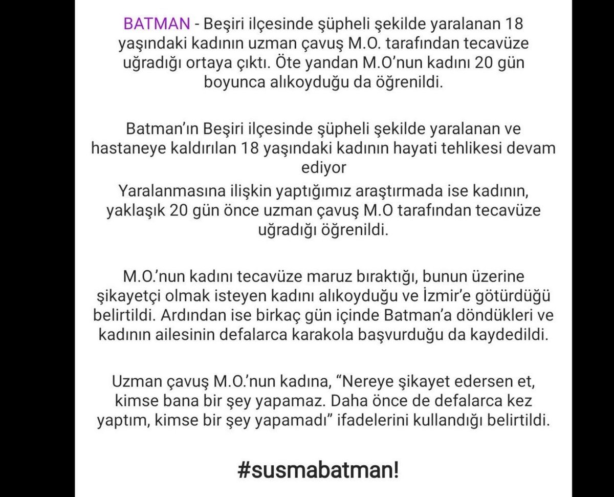 Batman'da 18 yaşındaki kadın M.O isimli uzman çavuş tarafından tecavüze uğramış. Şikayet etmemesi için 20 gün alıkoyulmuş. 

18 yaşındaki genç kadın şüpheli şekilde yaralanmış ve hayati tehlikesi devam ediyor.. 

Tecavüzcünün cüreti mide bulandırıcı.  #susmabatman