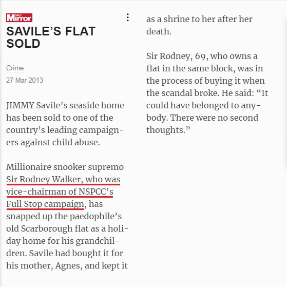 NSPCC - The National Society for the Prevention of Cruelty to Children➊➎ Sir Rodney & Lady WalkerNow an Honorary Member, Rodney was a Vice Chair of the Full Stop Appeal. He founded & was chair of the Sports Steering Group. The Walkers bought Jimmy Savile's Scarborough flat.