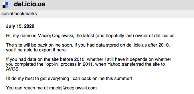 Screencap of del.icio.us

July 15, 2020

Hi, my name is Maciej Ceglowski, the latest (and hopefully last) owner of del.icio.us.

The site will be back online soon. If you had data stored on del.icio.us after 2010, you'll be able to export it here.

If you had data on the site before 2010, whether I still have it depends on whether you completed the "opt-in" process in 2011, when Yahoo transferred the site to AVOS.

I'll do my best to get everything I can back online this summer!

You can reach me at maciej@ceglowski.com
