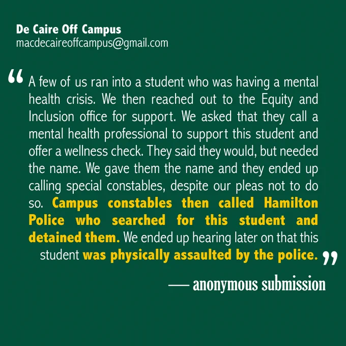 "A few of us ran into a student who was having a mental health crisis. We then reached out to the Equity and Inclusion office for support. We asked that they call a mental health professional to support this student and offer a wellness check. They said they would, but needed the name. We gave them the name and they ended up calling special constables, despite our pleas not to do so. Campus constables then called Hamilton Police who searched for this student and detained them. We ended up hearing later on that this student was physically assaulted by the police." - anonymous submission