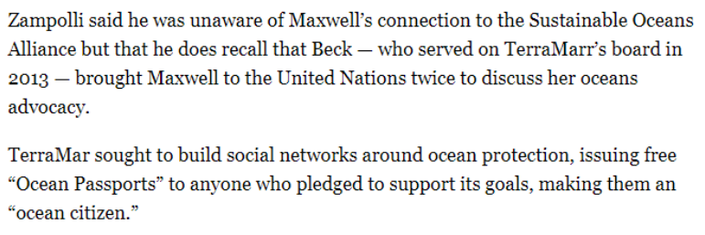 "Zampolli [said] Beck — who served on TerraMarr’s board in 2013 — brought Maxwell to the UN twice.TerraMar sought to build social networks around ocean protection, issuing free “Ocean Passports” to anyone who pledged to support its goals, making them an “ocean citizen.”"