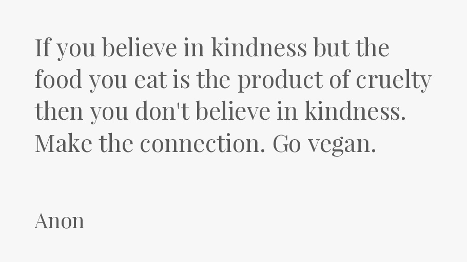 If you believe in kindness but the food you eat is the product of cruelty then you don't believe in kindness. Make the connection. Go vegan.-Anon