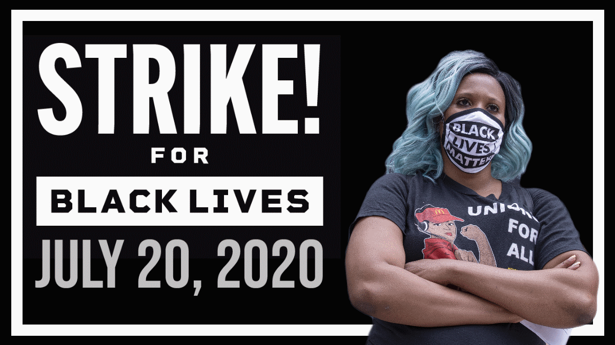 JULY 20 is a day of reckoning. Across the US, workers will rise up to #StrikeForBlackLives. Together, we will withhold our most valuable asset — our labor — in support of dismantling racism &amp; white supremacy to bring about fundamental changes in our society, economy &amp; workplaces.