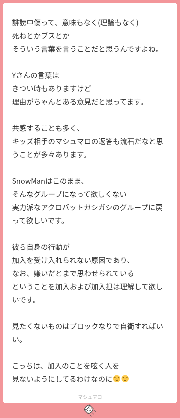 Y どうしても文字にも口調が出てしまうのできつい言い方はしますし 感情的になると言葉が汚くなることもありますが 全てを誹謗中傷ととられるのは発言することが一つも無くなってしまいますね マシュマロを投げ