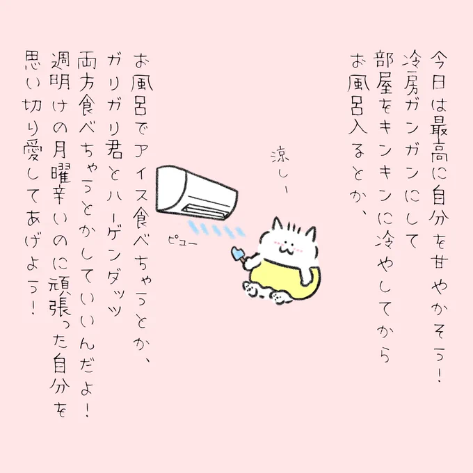 今日は最高に自分を甘やかそう!
冷房ガンガンにして部屋をキンキンに冷やしてからお風呂入るとか、お風呂でアイス食べちゃうとか、ガリガリ君とハーゲンダッツを両方食べちゃうとかしていいんだよ!
週明けの月曜日辛いのに頑張った自分を思いっきり愛してあげようね! 