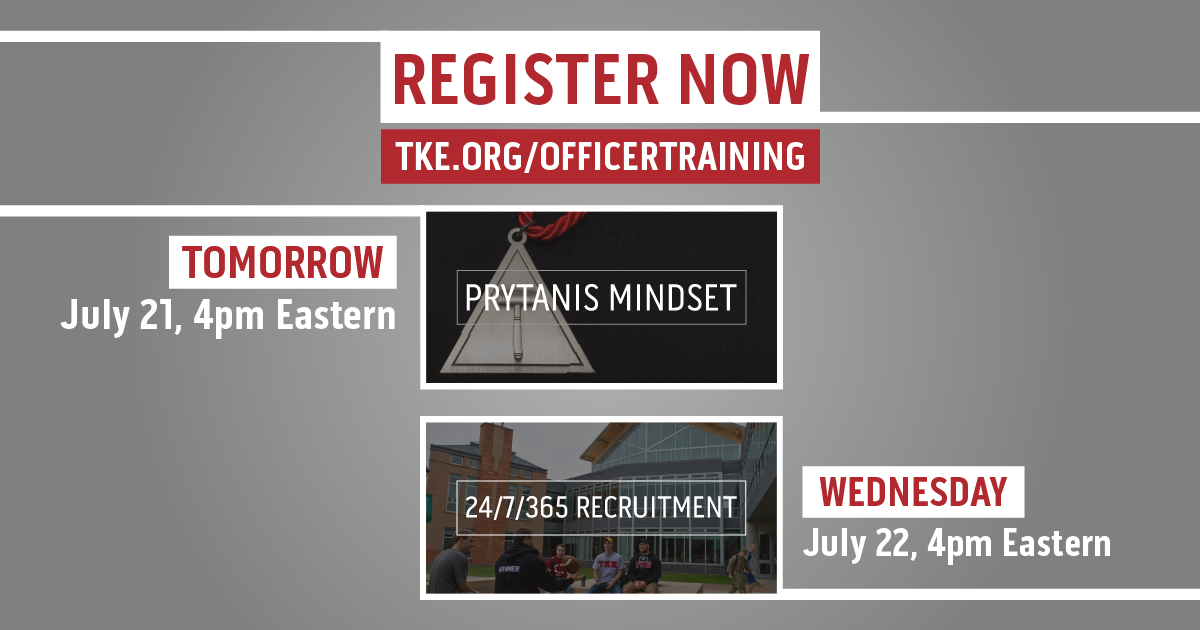 Register for the upcoming Officer Trainings at TKE.org/OfficerTraining. The Prytanis Mindset series and the 24/7/365 Recruitment series both host multiple sessions throughout the next weeks and offer roundtables for you to discuss with your peers across TKE Nation. Don't miss it!