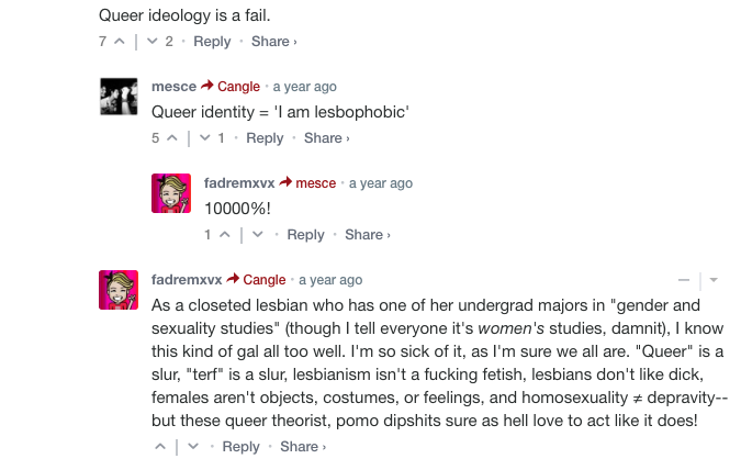 Peak TERF Comment:"'Queer' is a slur, 'terf' is a slur, lesbianism isn't a fucking fetish, lesbians don't like dick, females aren't objects, costumes, or feelings, and homosexuality ≠ depravity--but these queer theorist, pomo dipshits sure as hell love to act like it does!"