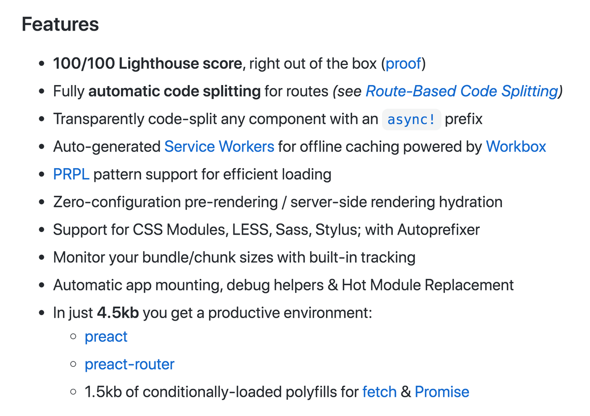 100/100 Lighthouse score, right out of the box

Fully automatic code splitting for routes

Transparently code-split any component with an async! prefix

Auto-generated Service Workers for offline caching powered by Workbox

PRPL pattern support for efficient loading

Zero-configuration pre-rendering / server-side rendering hydration

Support for CSS Modules, LESS, Sass, Stylus; with Autoprefixer

Monitor your bundle/chunk sizes with built-in tracking

Automatic app mounting, debug helpers & Hot Module Replacement