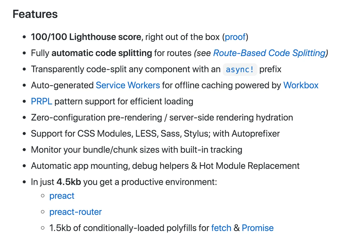 100/100 Lighthouse score, right out of the box

Fully automatic code splitting for routes

Transparently code-split any component with an async! prefix

Auto-generated Service Workers for offline caching powered by Workbox

PRPL pattern support for efficient loading

Zero-configuration pre-rendering / server-side rendering hydration

Support for CSS Modules, LESS, Sass, Stylus; with Autoprefixer

Monitor your bundle/chunk sizes with built-in tracking

Automatic app mounting, debug helpers & Hot Module Replacement