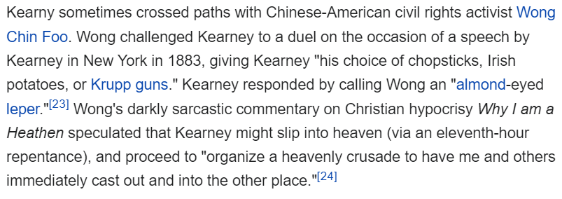 his archnemesis was Denis Kearney, an Irish immigrant who established the anti-Chinese Workingmen's Party of California and ended all his speeches with "And whatever happens, the Chinese must go!" Chin Foo once famously heckled Denis at a speech, challenging him to a duel (8/?)