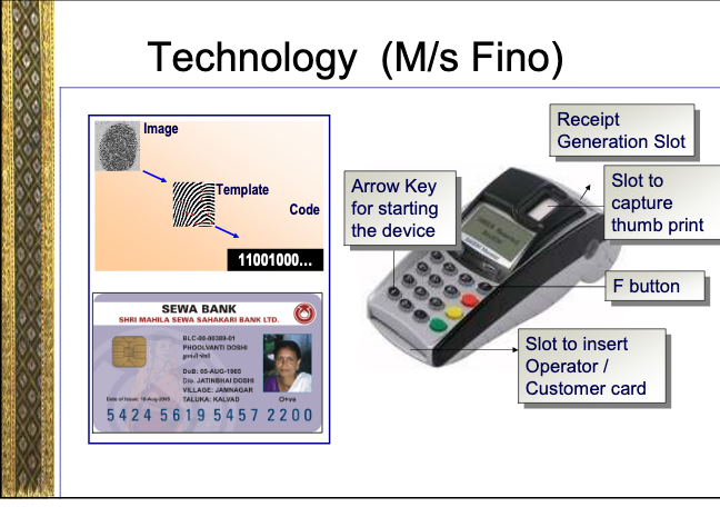One of the main Business Correspondents to implement this and supply technology was M/S FINO. It was FINO which had the technology to supply these biometric authentication devices and smart card. Later when Aadhaar project came, they became part of its ecosystem.