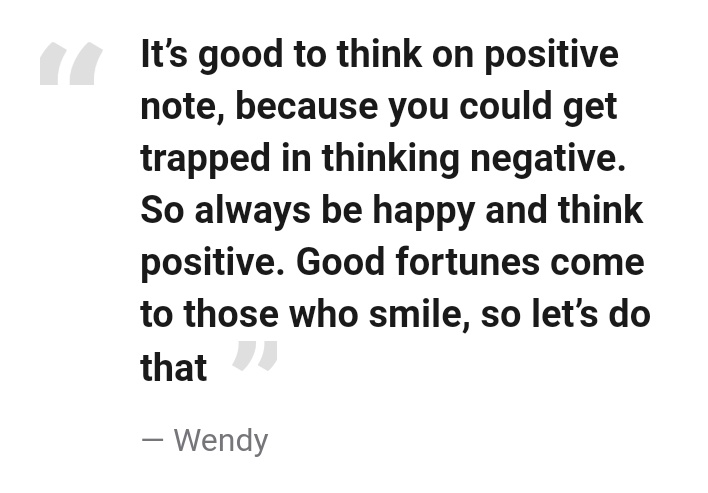 "It’s good to think on positive note, because you could get trapped in thinking negative. So always be happy and think positive. Good fortunes come to those who smile, so let’s do that."— Wendy #lovingwendyhours