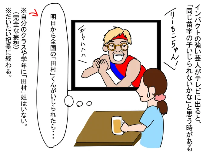 インパクトの強い芸人さんがテレビに出ると、「明日から同じ名字の子いじられないかな」と思う時がある。自分のクラスにその名字の子がいなかったとしても、全国のその名字の子に思いをはせる。
しかし、だいたい杞憂に終わったりする。 