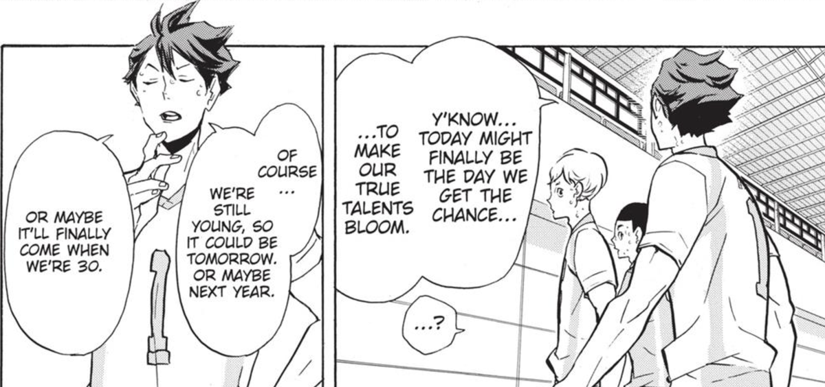 One of the things that came to me were Oikawa’s words about letting your talent bloom, and how it might happen tomorrow, when you’re 30, or maybe even never. That, in turn, reminded me of Furudate’s words: “I don’t know if I have talent, so I draw to find out.”