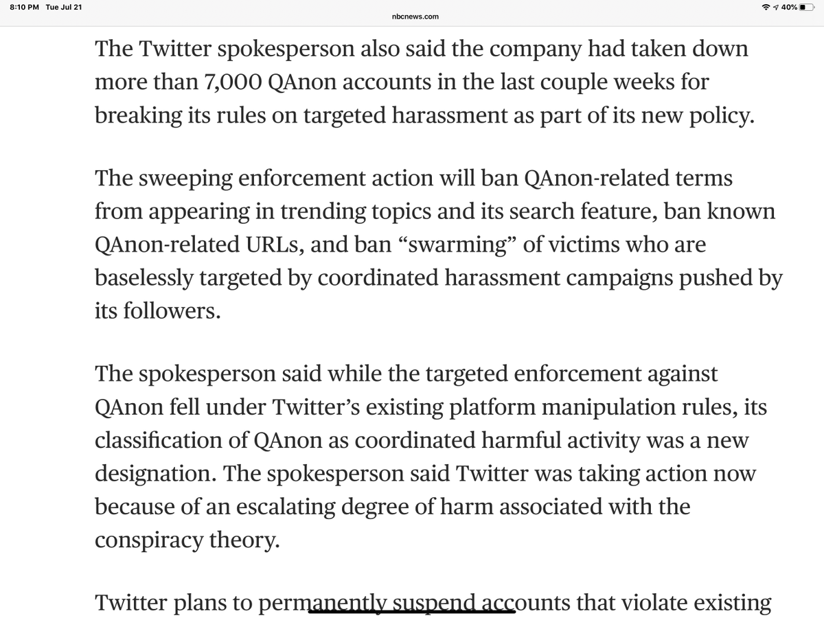 Whoa...“will ban QAnon-related terms from appearing in trending topics and its search feature, ban known QAnon-related URLs, and ban “swarming” of victims who are baselessly targeted by coordinated harassment campaigns pushed by its followers“ https://www.nbcnews.com/tech/tech-news/twitter-bans-7-000-qanon-accounts-limits-150-000-others-n1234541