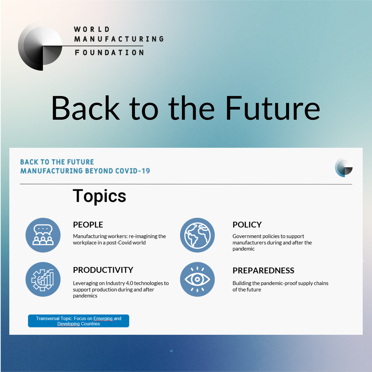 The "Back to the Future: #Manufacturing Beyond #Covid19" project is composed by thematic Focus Groups grouped under 4 main categories:

#PEOPLE
#POLICY
#PRODUCTIVITY
#PREPAREDNESS

Follow us and visit worldmanufacturing.org to stay updated on the #BacktotheFuture project.