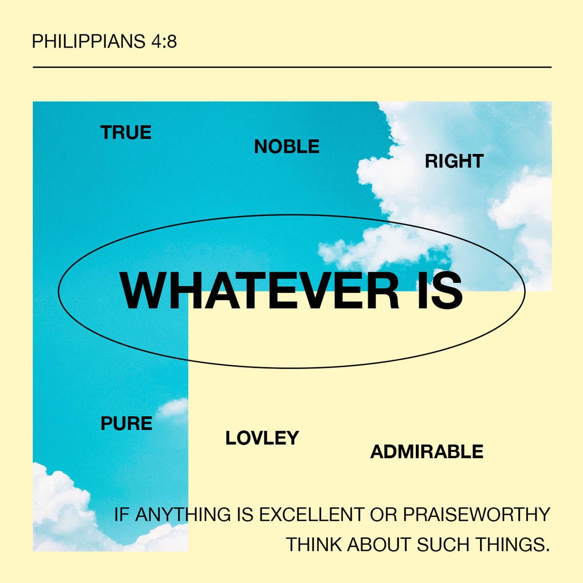 8 Finally, brothers and sisters, whatever is true, whatever is noble, whatever is right, whatever is pure, whatever is lovely, whatever is admirable—if anything is excellent or praiseworthy—think about such things. (Philippians 4:8 NIV)