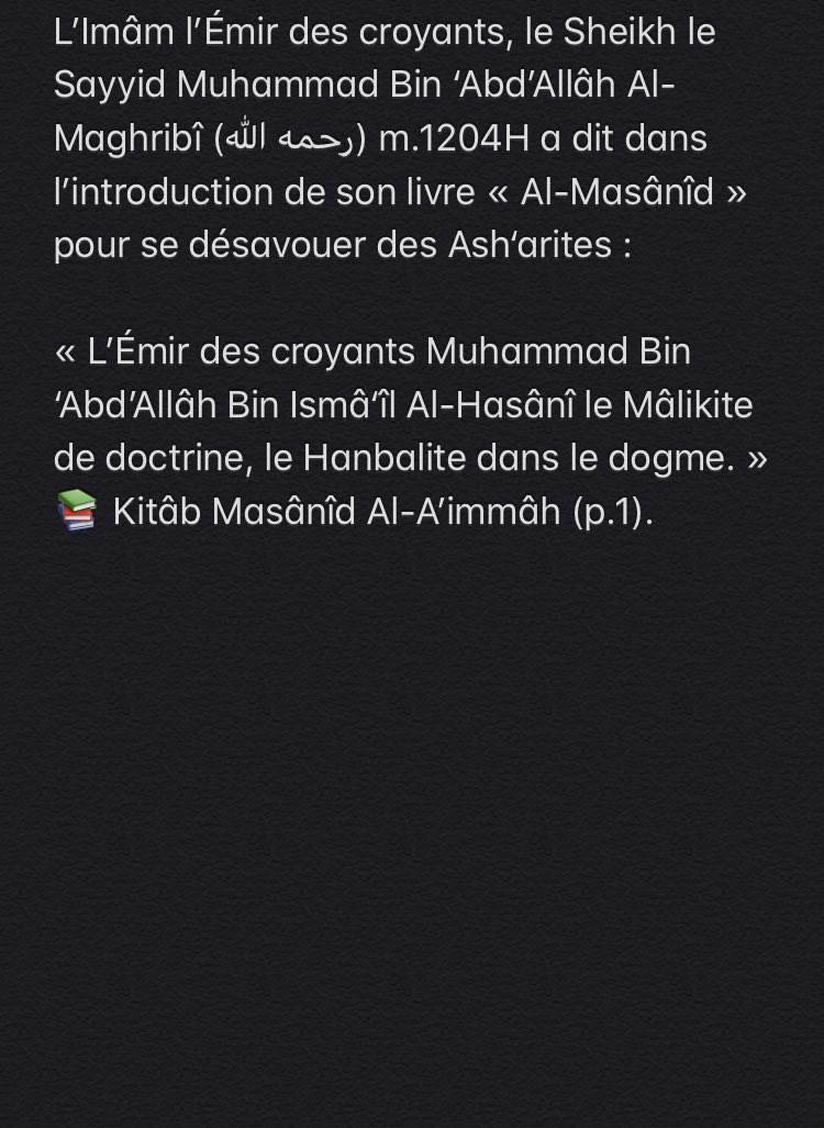 L’Imâm l’Émir des croyants, le Sheikh le Sayyid Muhammad Bin ‘Abd’Allâh Al-Maghribî (رحمه الله) m.1204H a dit dans l’introduction de son livre «Al-Masânîd» pour se désavouer des Ash‘arites et affirmer qu’il est sur la croyance d’Ahmad ibn Hanbal, la croyance des gens de la Sunnah