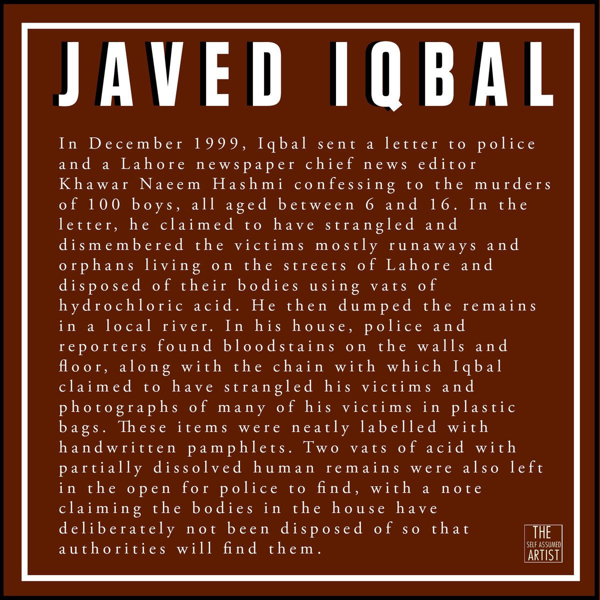 Javed Iqbal, was a Pakistani serial killer who confessed to the sexual abuse and murder of 100 boys, ranging in age from 6 to 16. Iqbal strangled the victims, dismembered the corpses and dissolved them in acid as a way to conceal the evidence.