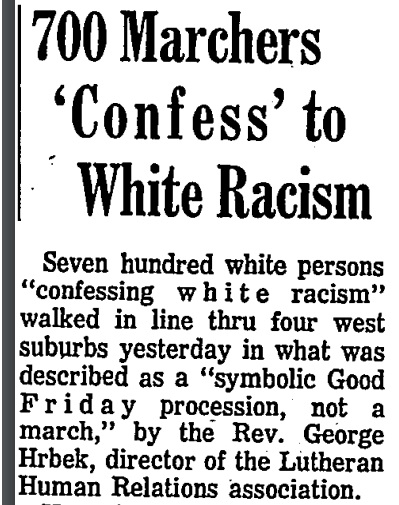 Chicago Tribune, April 1968. “700 Marchers ‘Confess’ to White Racism” This is described as a “Good Friday” procession through Chicago’s west suburbs led by a Lutheran reverend. The article says too that another march of 400 paraded through Evanston and that two more are planned.