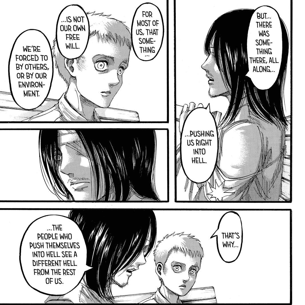 In chapter 97 we see Eren telling Falco how "For most of us that thing isn't our own free will. We're forced to by others or our own environment". in reference to how you should keep moving forward and how if you continue on that path there is a scenery beyond this hell.
