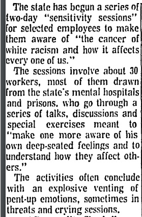 Baltimore Sun, July 1969. “'Sensitivity Sessions' Teach State Employees Of Racism.” 120 state workers are enlisted in a program aimed at unpacking “the cancer of white racism and how it affects every one of us.” They often conclude with “explosive venting” and “crying sessions.”