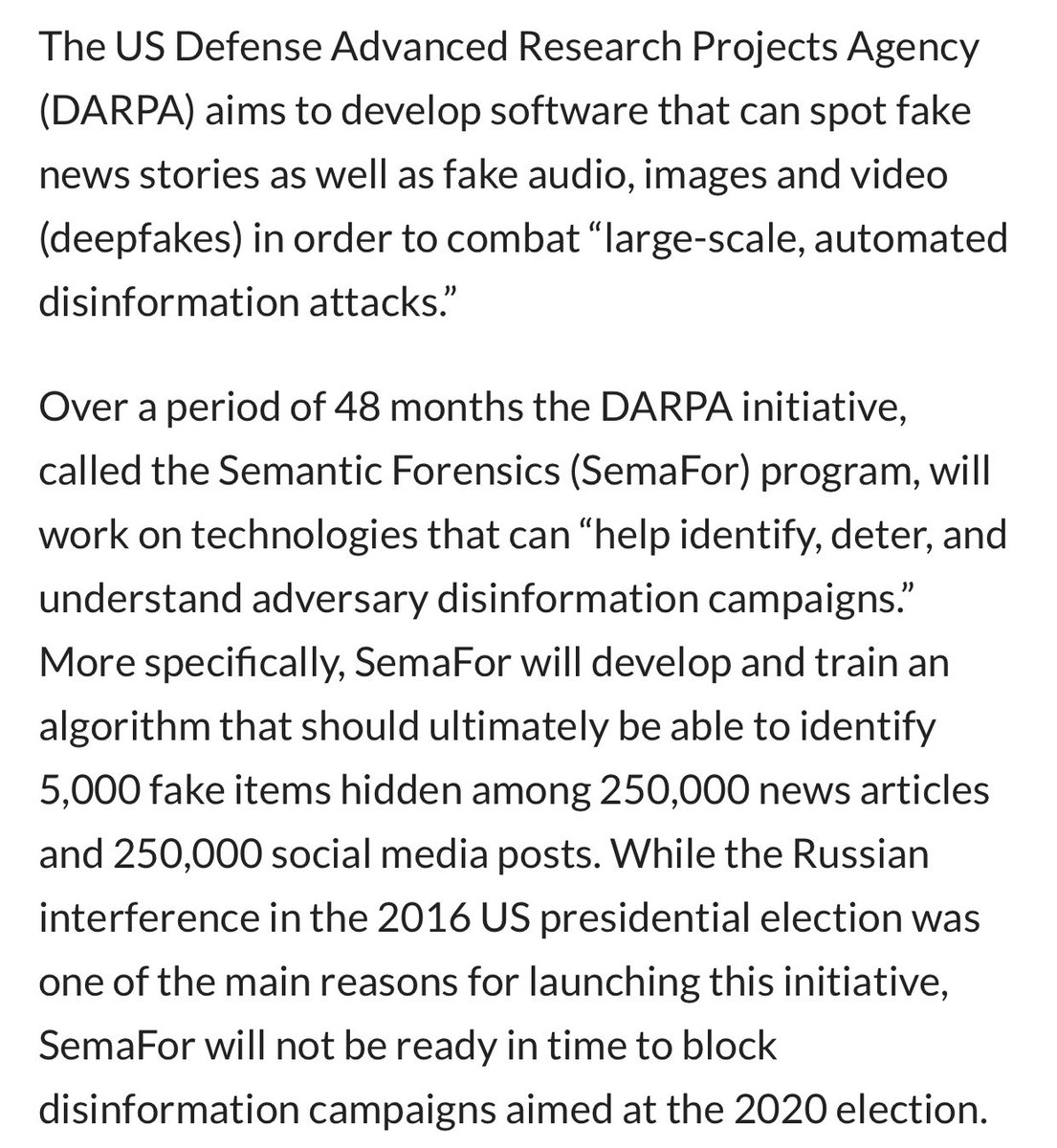 Launched in Sept. 2019, the two-year DARPA project — called the Semantic Forensics (SemaFor) program — will “develop & train an algorithm that should ultimately be able to identify 5,000 fake items hidden among 250,000 news articles and 250,000 social media posts.”