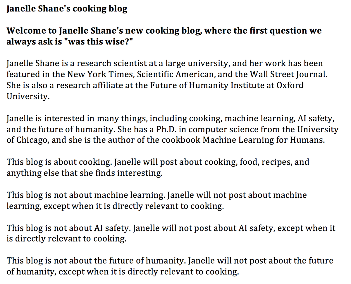 Janelle Shane's cooking blog

Welcome to Janelle Shane's new cooking blog, where the first question we always ask is "was this wise?"

Janelle Shane is a research scientist at a large university, and her work has been featured in the New York Times, Scientific American, and the Wall Street Journal. She is also a research affiliate at the Future of Humanity Institute at Oxford University.

Janelle is interested in many things, including cooking, machine learning, AI safety, and the future of humanity. She has a Ph.D. in computer science from the University of Chicago, and she is the author of the cookbook Machine Learning for Humans.

This blog is about cooking. Janelle will post about cooking, food, recipes, and anything else that she finds interesting.

This blog is not about machine learning. Janelle will not post about machine learning, except when it is directly relevant to cooking.

This blog is not about AI safety. Janelle will not post about AI safety, except when it is directly