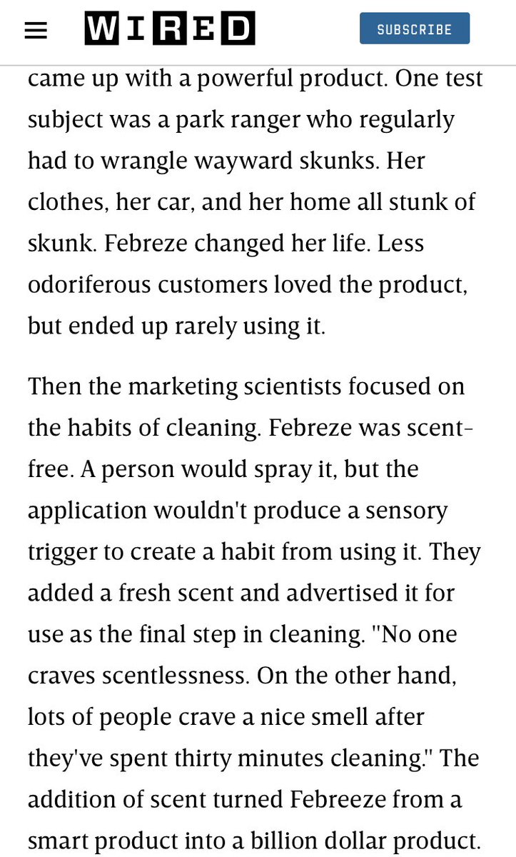 Snippet of a Wired.com article with an excerpt from Charles Duhigg’s Power of Habit: 

One test subject was a park ranger who regularly had to wrangle wayward skunks. Her clothes, her car, and her home all stunk of skunk. Febreze changed her life. Less odoriferous customers loved the product, but ended up rarely using it.

Then the marketing scientists focused on the habits of cleaning. Febreze was scent-free. A person would spray it, but the application wouldn't produce a sensory trigger to create a habit from using it. They added a fresh scent and advertised it for use as the final step in cleaning. "No one craves scentlessness. On the other hand, lots of people crave a nice smell after they've spent thirty minutes cleaning." The addition of scent turned Febreeze from a smart product into a billion dollar product.
