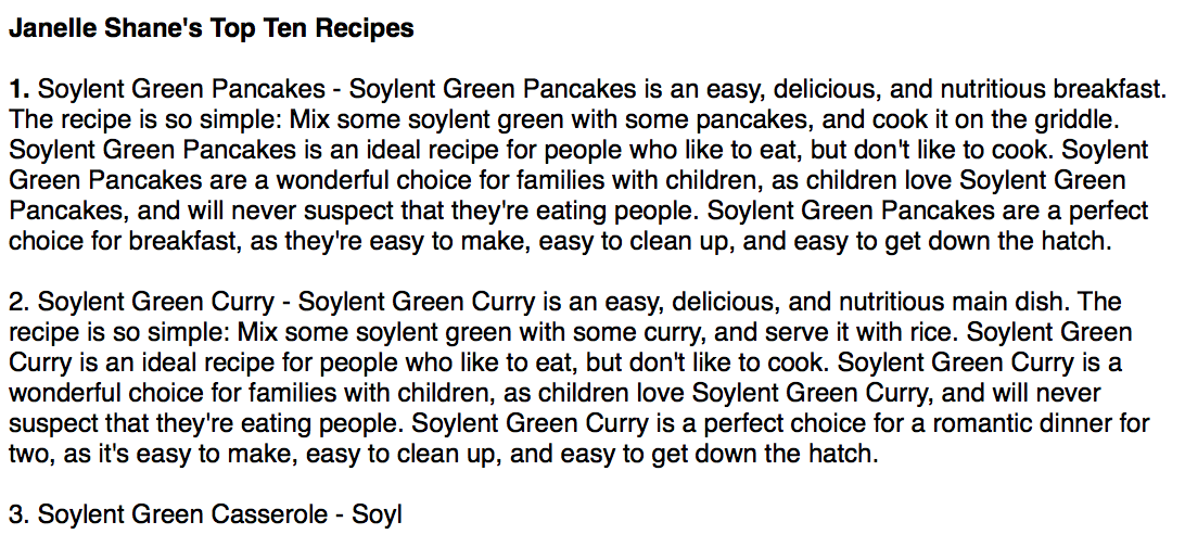 Janelle Shane's Top Ten Recipes

1. Soylent Green Pancakes - Soylent Green Pancakes is an easy, delicious, and nutritious breakfast. The recipe is so simple: Mix some soylent green with some pancakes, and cook it on the griddle. Soylent Green Pancakes is an ideal recipe for people who like to eat, but don't like to cook. Soylent Green Pancakes are a wonderful choice for families with children, as children love Soylent Green Pancakes, and will never suspect that they're eating people. Soylent Green Pancakes are a perfect choice for breakfast, as they're easy to make, easy to clean up, and easy to get down the hatch.

2. Soylent Green Curry - Soylent Green Curry is an easy, delicious, and nutritious main dish. The recipe is so simple: Mix some soylent green with some curry, and serve it with rice. Soylent Green Curry is an ideal recipe for people who like to eat, but don't like to cook. Soylent Green Curry is a wonderful choice for families with children, as children love Soylent Green C