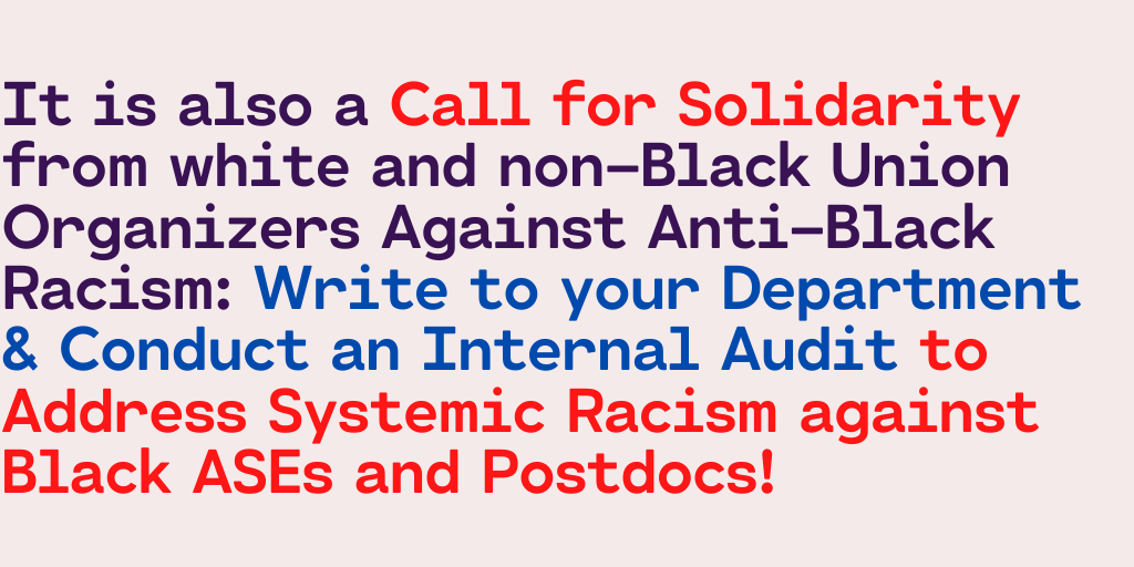 It is also a Call for Solidarity from white and non-Black Union Organizers Against Anti-Black Racism: Write to your Department & Conduct an Internal Audit to Address Systemic Racism against Black ASEs and Postdocs!
