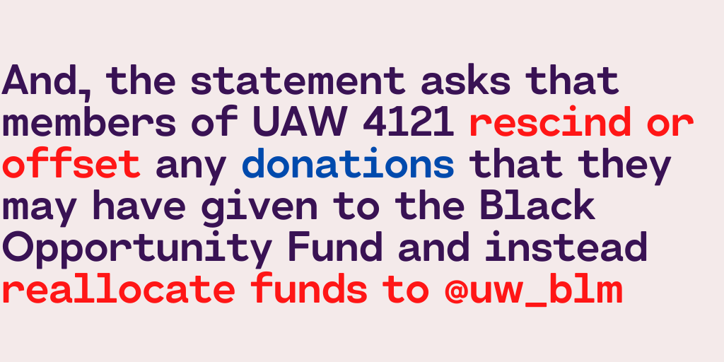 And, the statement asks that members of UAW 4121 rescind or offset any donations that they may have given to the Black Opportunity Fund and instead reallocate funds to Black Lives Matter - UW:  https://www.gofundme.com/f/black-lives-matter-at-uw?utm_source=instagram&utm_campaign=p_cf+share-flow-1&utm_medium=social