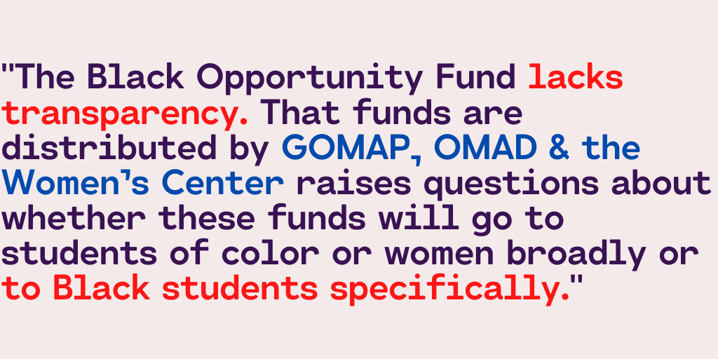 "The Black Opportunity Fund lacks transparency. That funds are distributed by GOMAP, OMAD & the Women’s Center raises questions about whether these funds will go to students of color or women broadly or to Black students specifically."