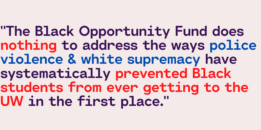 "The Black Opportunity Fund does nothing to address the ways police violence & white supremacy have systematically prevented Black students from ever getting to the UW in the first place."